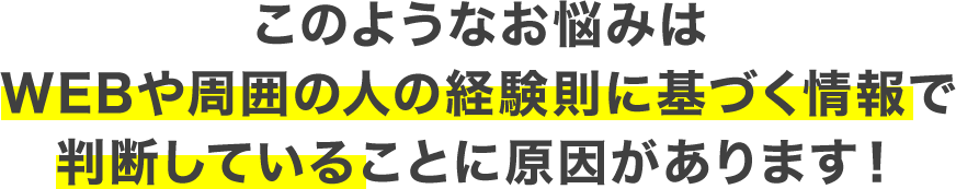 このようなお悩みはWebや周囲の人の経験則に基づく情報で判断していることに原因があります！