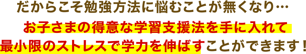 だからこそ勉強方法に悩むことが無くなり…お子さまの得意な学習支援法を手に入れて最小限のストレスで学力を伸ばすことができます！