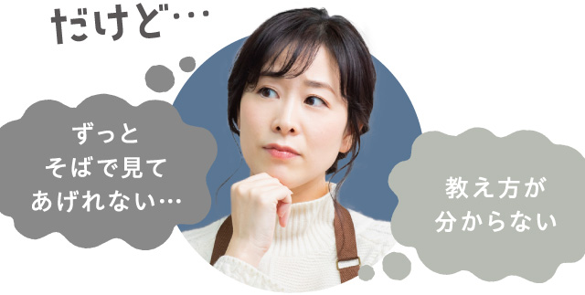 だけど…　ずっとそばで見てあげられない…　教え方が分からない