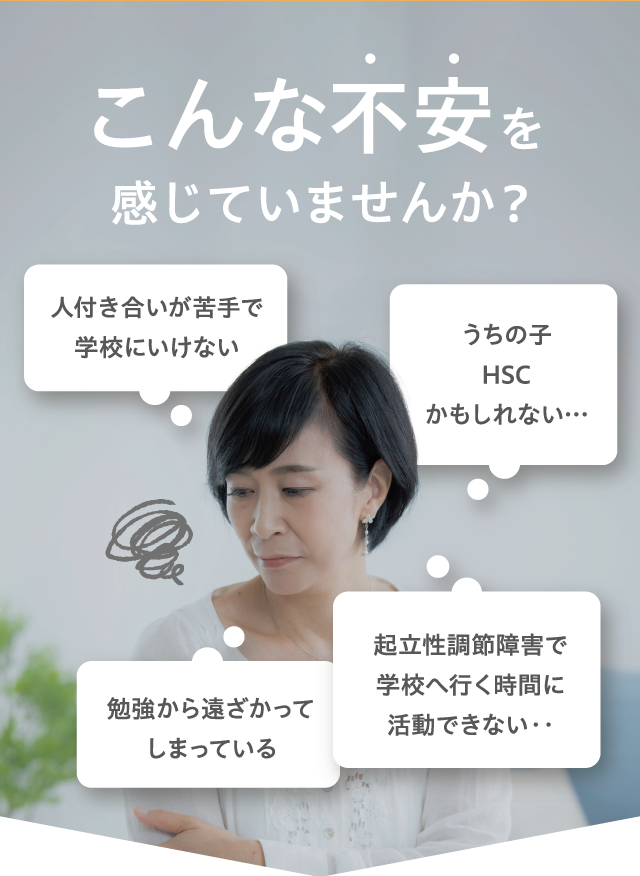 こんな不安を感じていませんか？ うちの子HSCかもしれない… 人付き合いが苦手で学校に行けない 起立性調節障害で学校へ行く時間に活動できない… 勉強から遠ざかってしまっている