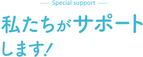 special support 私たちがサポートします！